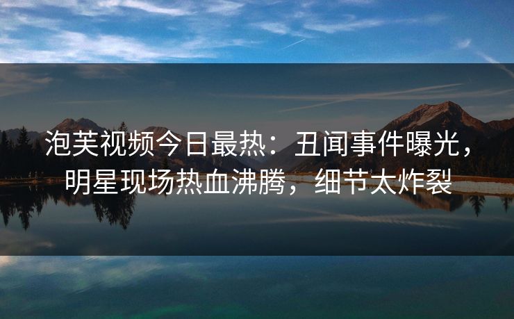 泡芙视频今日最热：丑闻事件曝光，明星现场热血沸腾，细节太炸裂