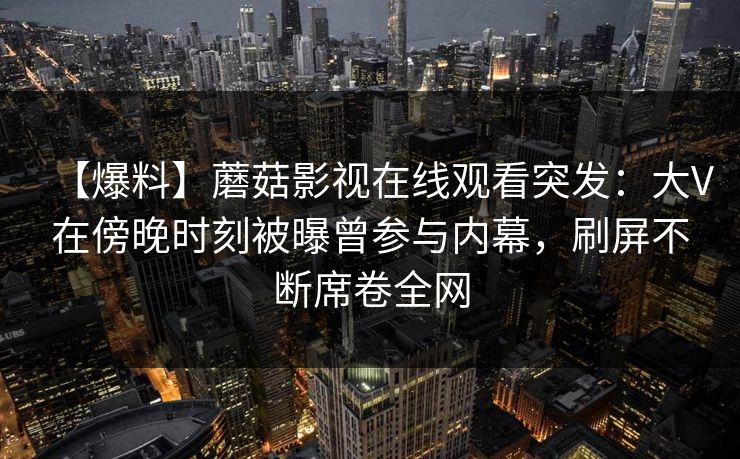 【爆料】蘑菇影视在线观看突发：大V在傍晚时刻被曝曾参与内幕，刷屏不断席卷全网