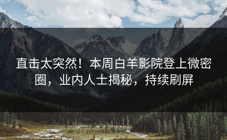 直击太突然！本周白羊影院登上微密圈，业内人士揭秘，持续刷屏