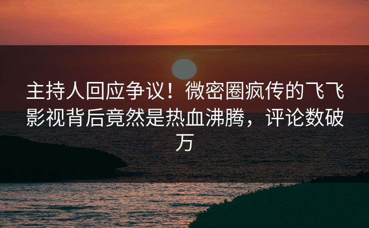 主持人回应争议！微密圈疯传的飞飞影视背后竟然是热血沸腾，评论数破万