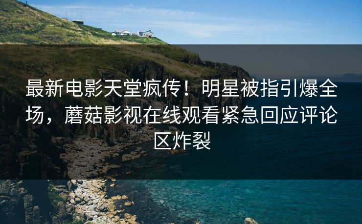 最新电影天堂疯传！明星被指引爆全场，蘑菇影视在线观看紧急回应评论区炸裂