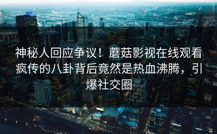 神秘人回应争议！蘑菇影视在线观看疯传的八卦背后竟然是热血沸腾，引爆社交圈