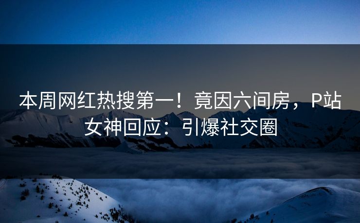 本周网红热搜第一！竟因六间房，P站女神回应：引爆社交圈