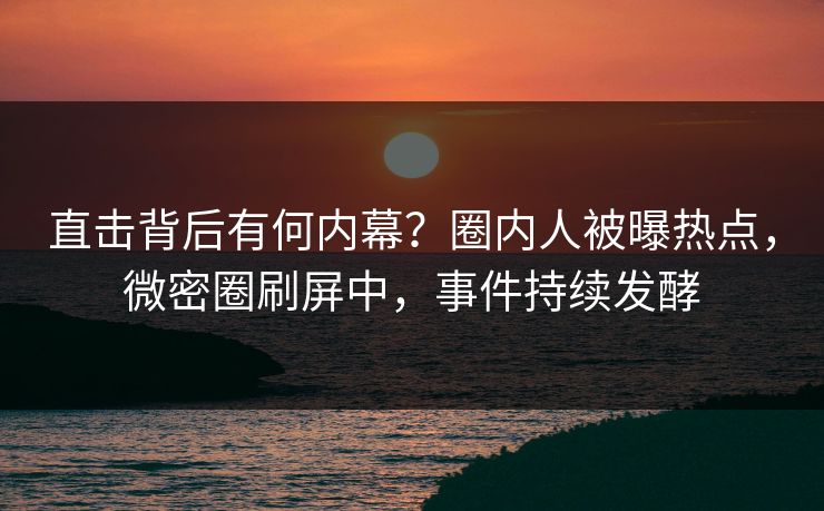 直击背后有何内幕？圈内人被曝热点，微密圈刷屏中，事件持续发酵