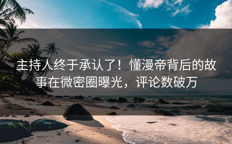 主持人终于承认了！懂漫帝背后的故事在微密圈曝光，评论数破万