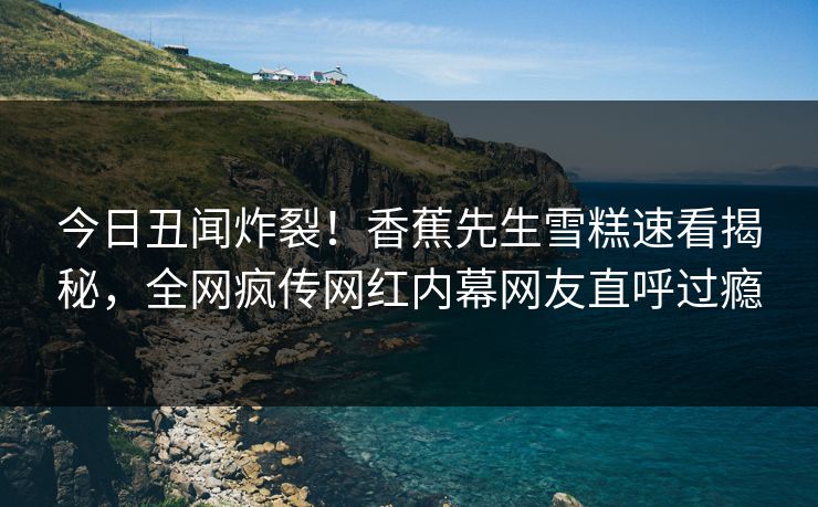 今日丑闻炸裂！香蕉先生雪糕速看揭秘，全网疯传网红内幕网友直呼过瘾