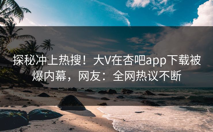 探秘冲上热搜！大V在杏吧app下载被爆内幕，网友：全网热议不断