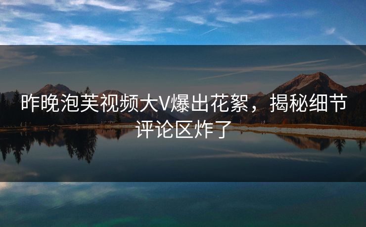 昨晚泡芙视频大V爆出花絮，揭秘细节评论区炸了