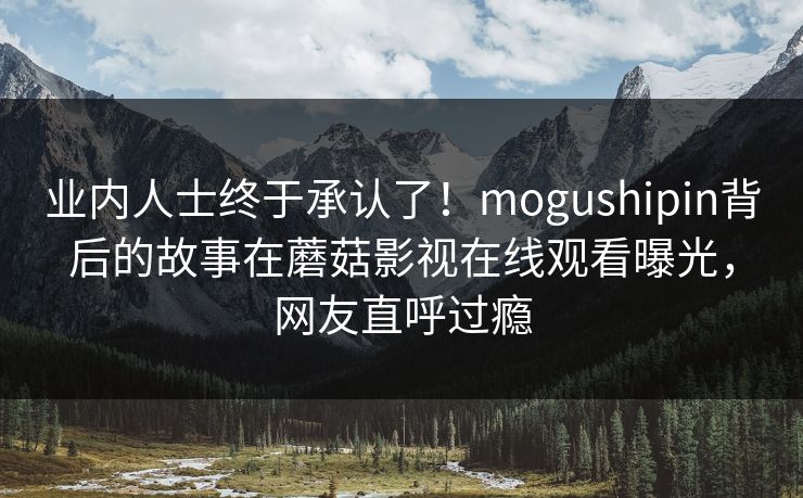 业内人士终于承认了！mogushipin背后的故事在蘑菇影视在线观看曝光，网友直呼过瘾