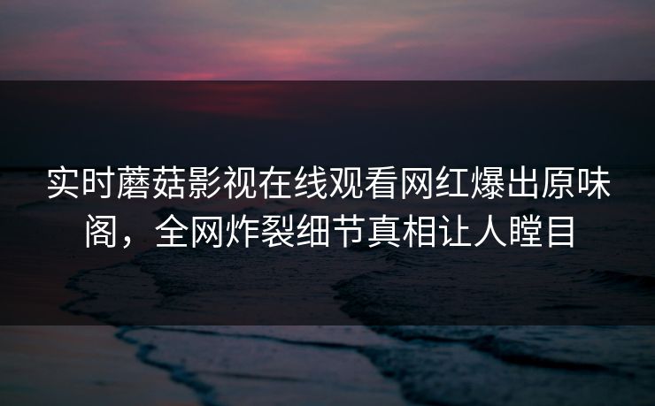 实时蘑菇影视在线观看网红爆出原味阁，全网炸裂细节真相让人瞠目