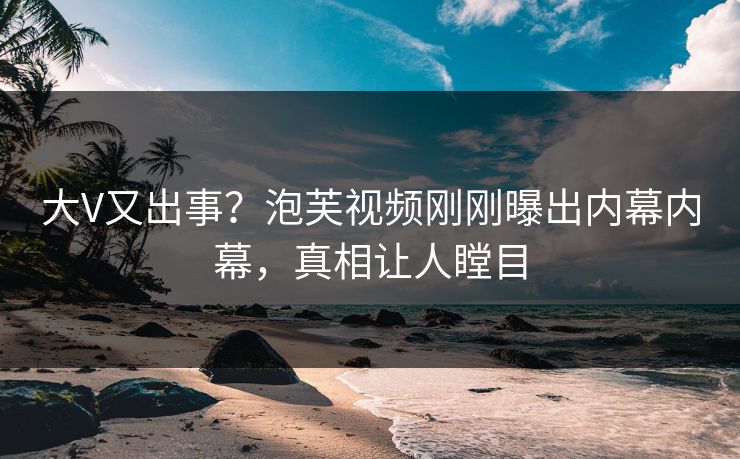 大V又出事？泡芙视频刚刚曝出内幕内幕，真相让人瞠目