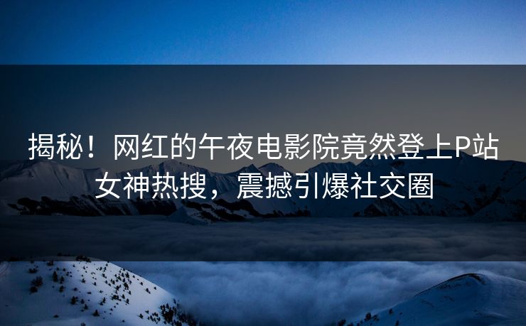 揭秘！网红的午夜电影院竟然登上P站女神热搜，震撼引爆社交圈