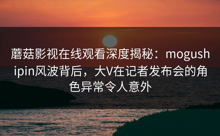 蘑菇影视在线观看深度揭秘：mogushipin风波背后，大V在记者发布会的角色异常令人意外