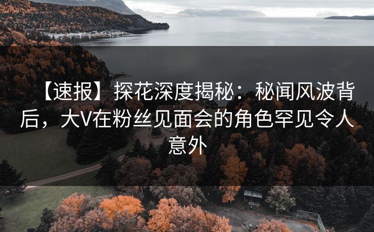 【速报】探花深度揭秘：秘闻风波背后，大V在粉丝见面会的角色罕见令人意外