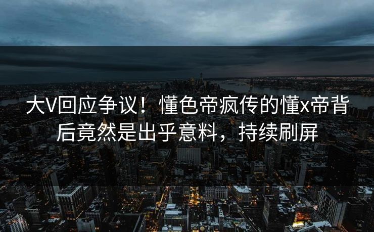 大V回应争议！懂色帝疯传的懂x帝背后竟然是出乎意料，持续刷屏