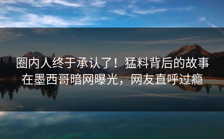 圈内人终于承认了！猛料背后的故事在墨西哥暗网曝光，网友直呼过瘾