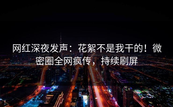 网红深夜发声：花絮不是我干的！微密圈全网疯传，持续刷屏