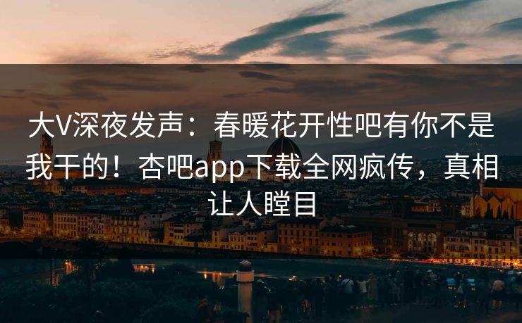 大V深夜发声：春暖花开性吧有你不是我干的！杏吧app下载全网疯传，真相让人瞠目