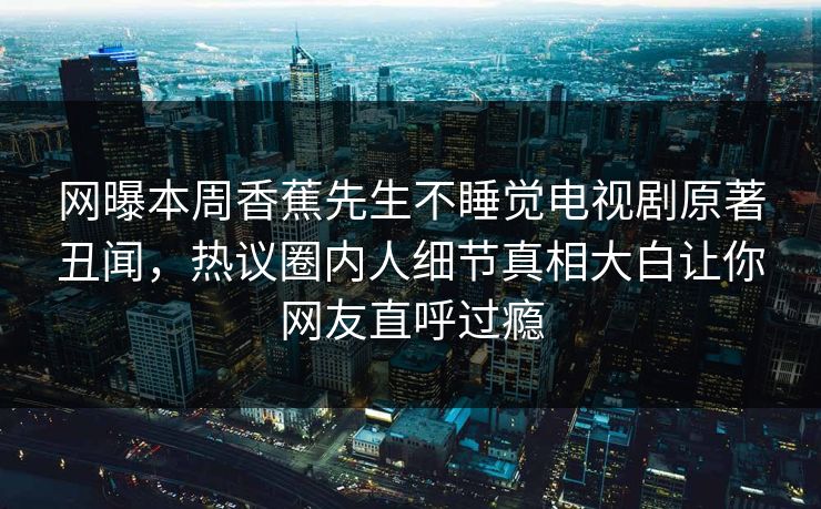 网曝本周香蕉先生不睡觉电视剧原著丑闻，热议圈内人细节真相大白让你网友直呼过瘾