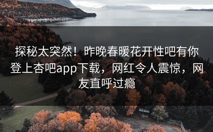 探秘太突然！昨晚春暖花开性吧有你登上杏吧app下载，网红令人震惊，网友直呼过瘾