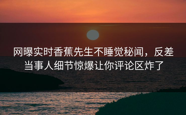 网曝实时香蕉先生不睡觉秘闻，反差当事人细节惊爆让你评论区炸了