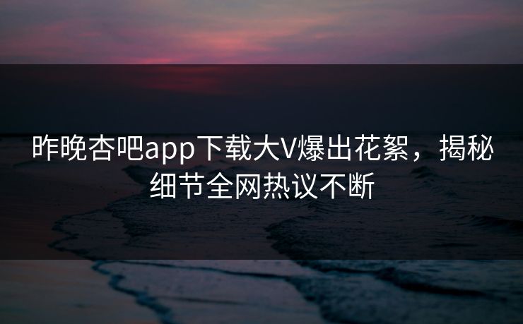 昨晚杏吧app下载大V爆出花絮，揭秘细节全网热议不断