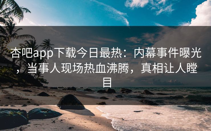 杏吧app下载今日最热：内幕事件曝光，当事人现场热血沸腾，真相让人瞠目