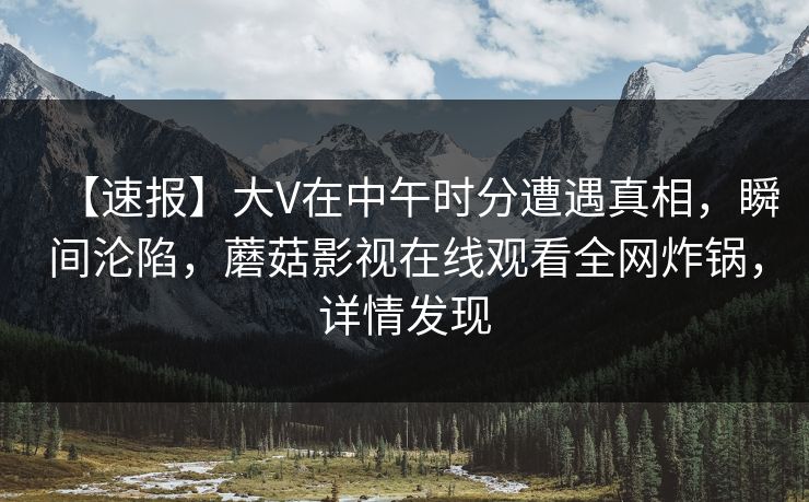 【速报】大V在中午时分遭遇真相，瞬间沦陷，蘑菇影视在线观看全网炸锅，详情发现