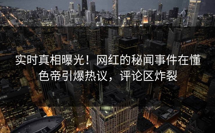 实时真相曝光！网红的秘闻事件在懂色帝引爆热议，评论区炸裂