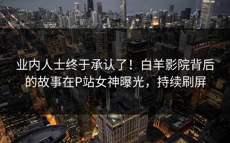 业内人士终于承认了！白羊影院背后的故事在P站女神曝光，持续刷屏