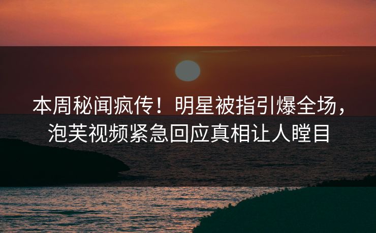 本周秘闻疯传！明星被指引爆全场，泡芙视频紧急回应真相让人瞠目