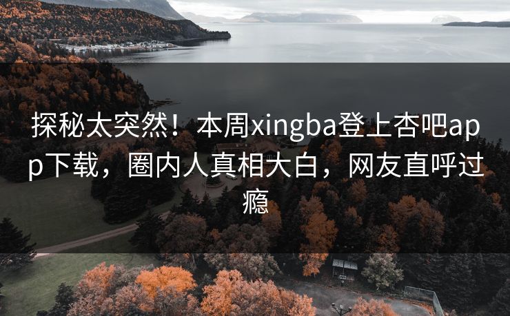探秘太突然！本周xingba登上杏吧app下载，圈内人真相大白，网友直呼过瘾
