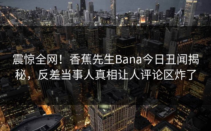 震惊全网！香蕉先生Bana今日丑闻揭秘，反差当事人真相让人评论区炸了