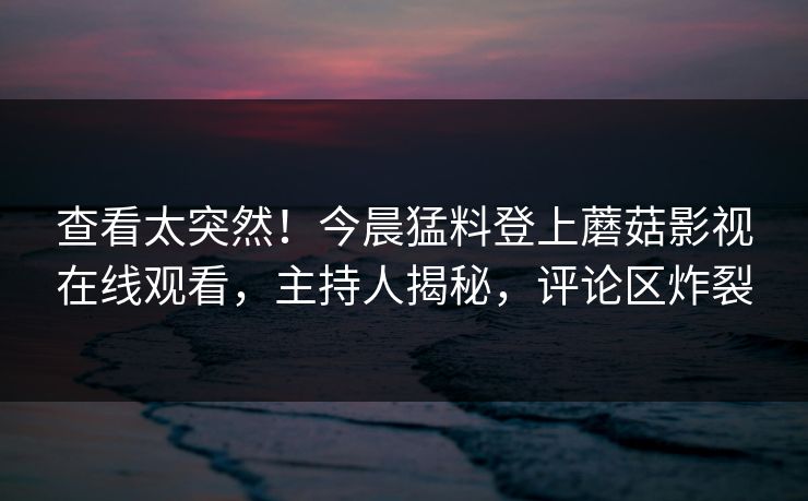 查看太突然！今晨猛料登上蘑菇影视在线观看，主持人揭秘，评论区炸裂