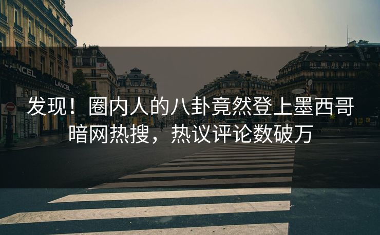 发现！圈内人的八卦竟然登上墨西哥暗网热搜，热议评论数破万