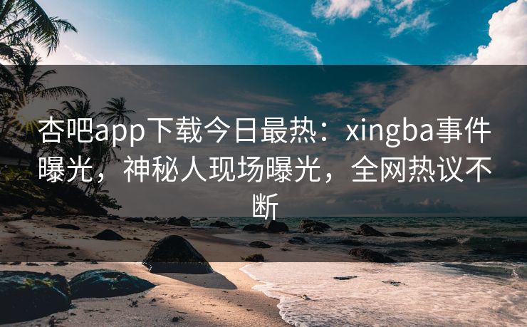 杏吧app下载今日最热：xingba事件曝光，神秘人现场曝光，全网热议不断