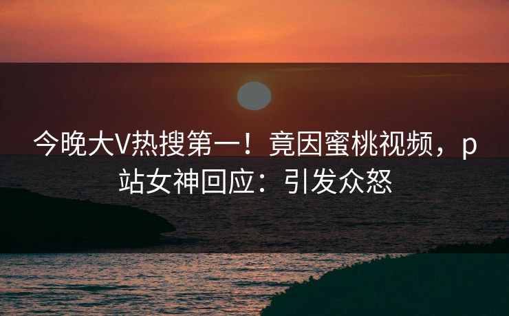 今晚大V热搜第一!竟因蜜桃视频,p站女神回应:引发众怒 今晚大V热搜第一!竟因蜜桃视频,p站女神回应:引发众怒