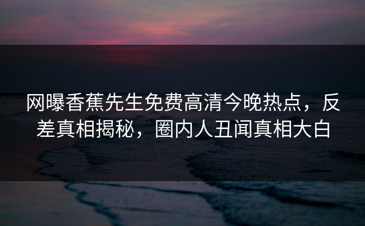 网曝香蕉先生免费高清今晚热点,反差真相揭秘,圈内人丑闻真相大白 网曝香蕉先生免费高清今晚热点,反差真相揭秘,圈内人丑闻真相大白