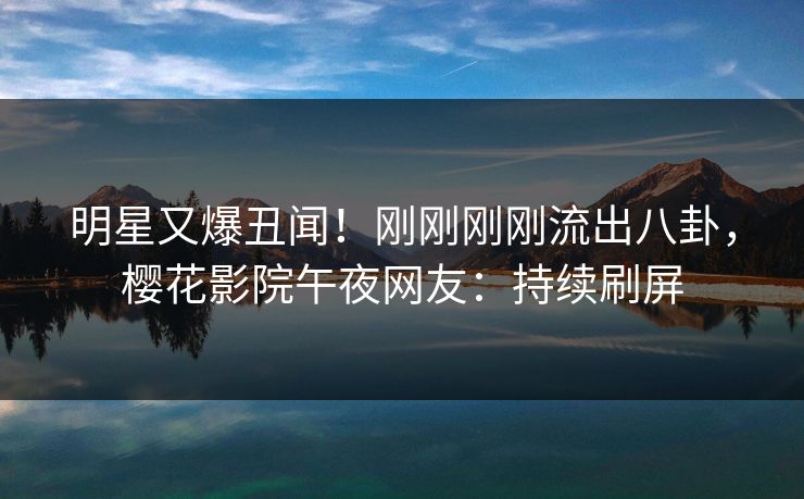 明星又爆丑闻！刚刚刚刚流出八卦，樱花影院午夜网友：持续刷屏