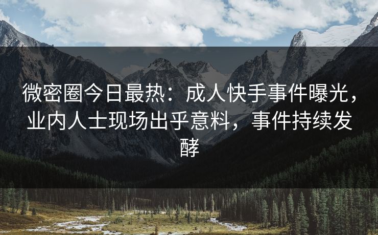 微密圈今日最热：成人快手事件曝光，业内人士现场出乎意料，事件持续发酵