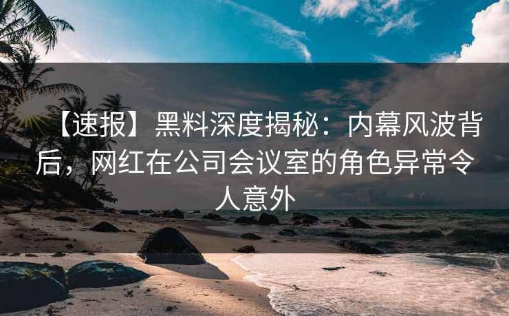 【速报】黑料深度揭秘：内幕风波背后，网红在公司会议室的角色异常令人意外
