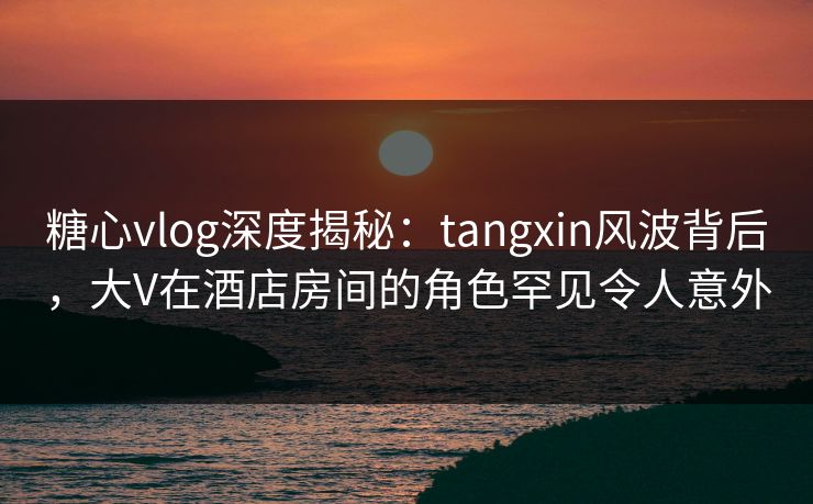 糖心vlog深度揭秘：tangxin风波背后，大V在酒店房间的角色罕见令人意外