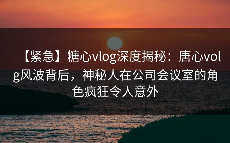 【紧急】糖心vlog深度揭秘：唐心volg风波背后，神秘人在公司会议室的角色疯狂令人意外