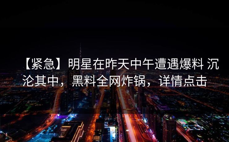 【紧急】明星在昨天中午遭遇爆料 沉沦其中，黑料全网炸锅，详情点击