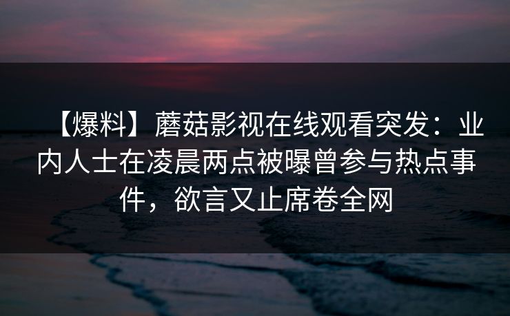【爆料】蘑菇影视在线观看突发:业内人士在凌晨两点被曝曾参与热点事件,欲言又止席卷全网 【爆料】蘑菇影视在线观看突发:业内人士在凌晨两点被曝曾参与热点事件,欲言又止席卷全网