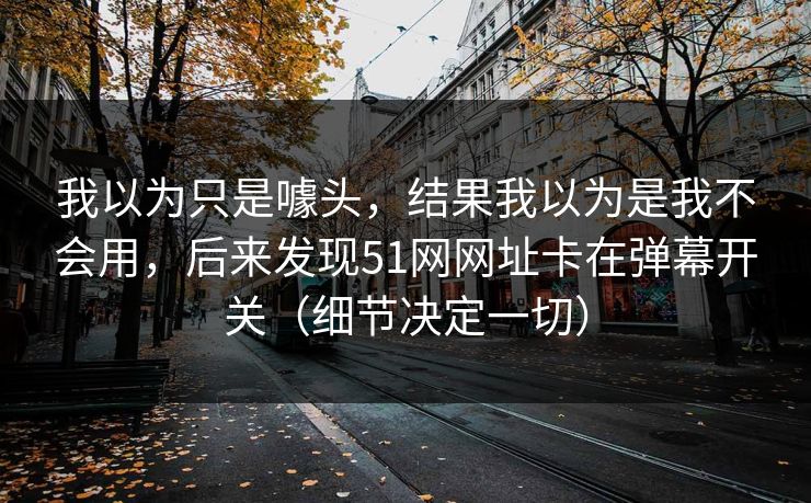 我以为只是噱头,结果我以为是我不会用,后来发现51网网址卡在弹幕开关(细节决定一切) 我以为只是噱头,结果我以为是我不会用,后来发现51网网址卡在弹幕开关(细节决定一切)