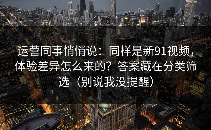 运营同事悄悄说:同样是新91视频,体验差异怎么来的?答案藏在分类筛选(别说我没提醒) 运营同事悄悄说:同样是新91视频,体验差异怎么来的?答案藏在分类筛选(别说我没提醒)