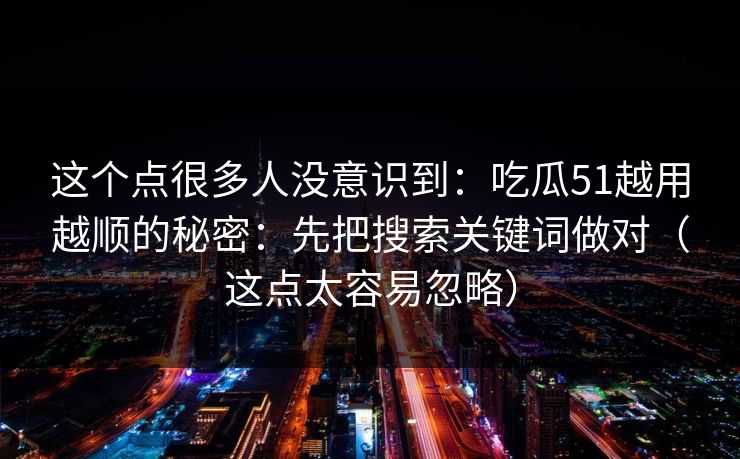 这个点很多人没意识到:吃瓜51越用越顺的秘密:先把搜索关键词做对(这点太容易忽略) 这个点很多人没意识到:吃瓜51越用越顺的秘密:先把搜索关键词做对(这点太容易忽略)